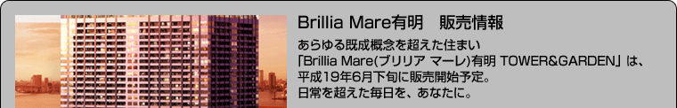 Brillia Mare有明　販売情報 あらゆる既成概念を超えた住まい 「Brillia Mare(ブリリア マーレ)有明 TOWER&GARDEN」は、 平成19年6月下旬に販売開始予定。 日常を超えた毎日を、あなたに。